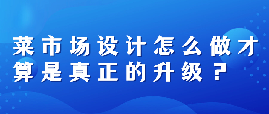 菜市場設(shè)計(jì)怎么做才算是真正的升級(jí)？