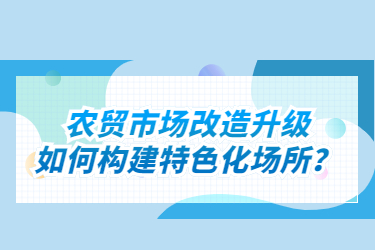 農(nóng)貿(mào)市場(chǎng)改造升級(jí)如何構(gòu)建特色化場(chǎng)所？